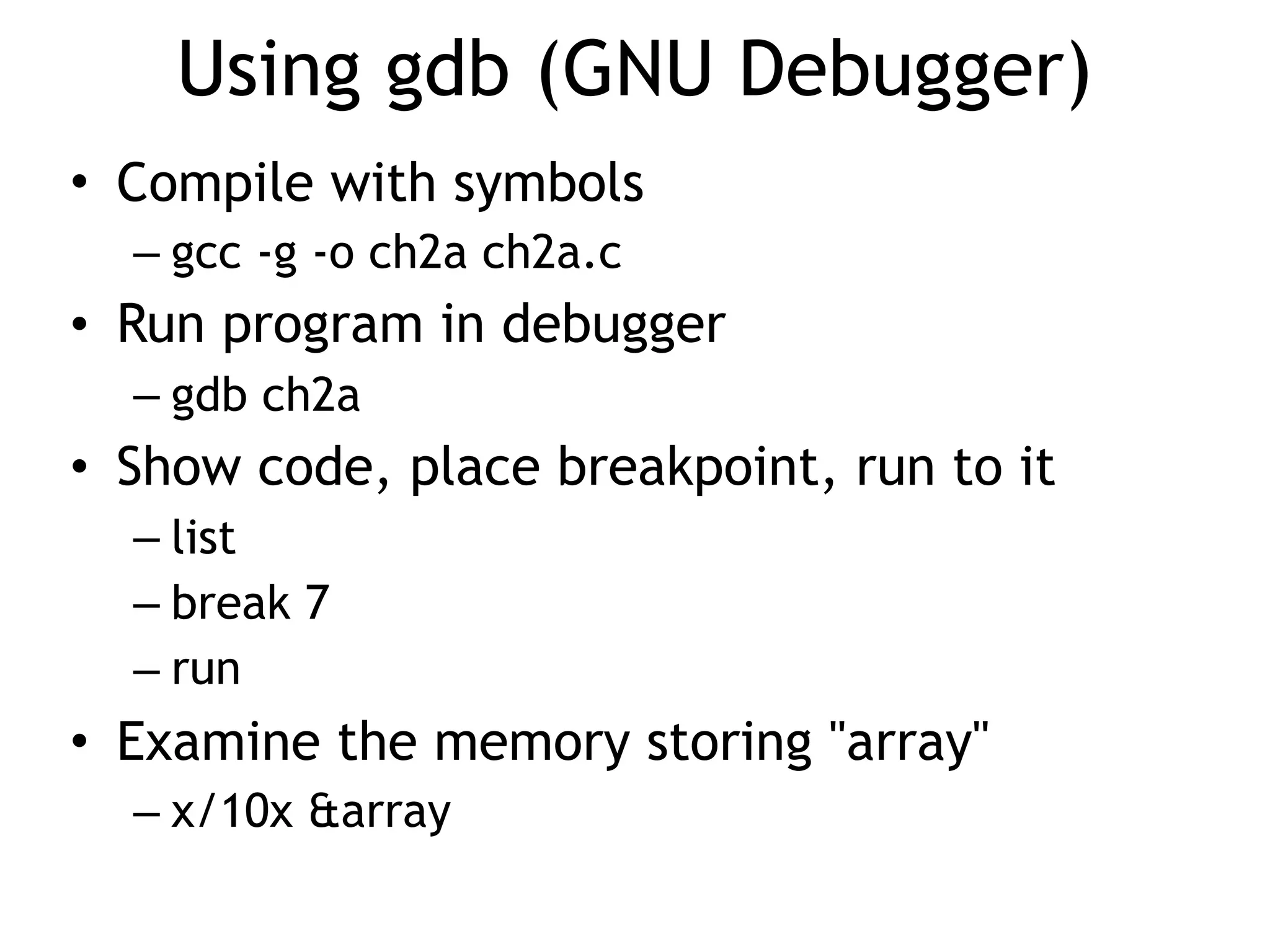 Using gdb (GNU Debugger)
• Compile with symbols
– gcc -g -o ch2a ch2a.c
• Run program in debugger
– gdb ch2a
• Show code, place breakpoint, run to it
– list
– break 7
– run
• Examine the memory storing "array"
– x/10x &array
 
