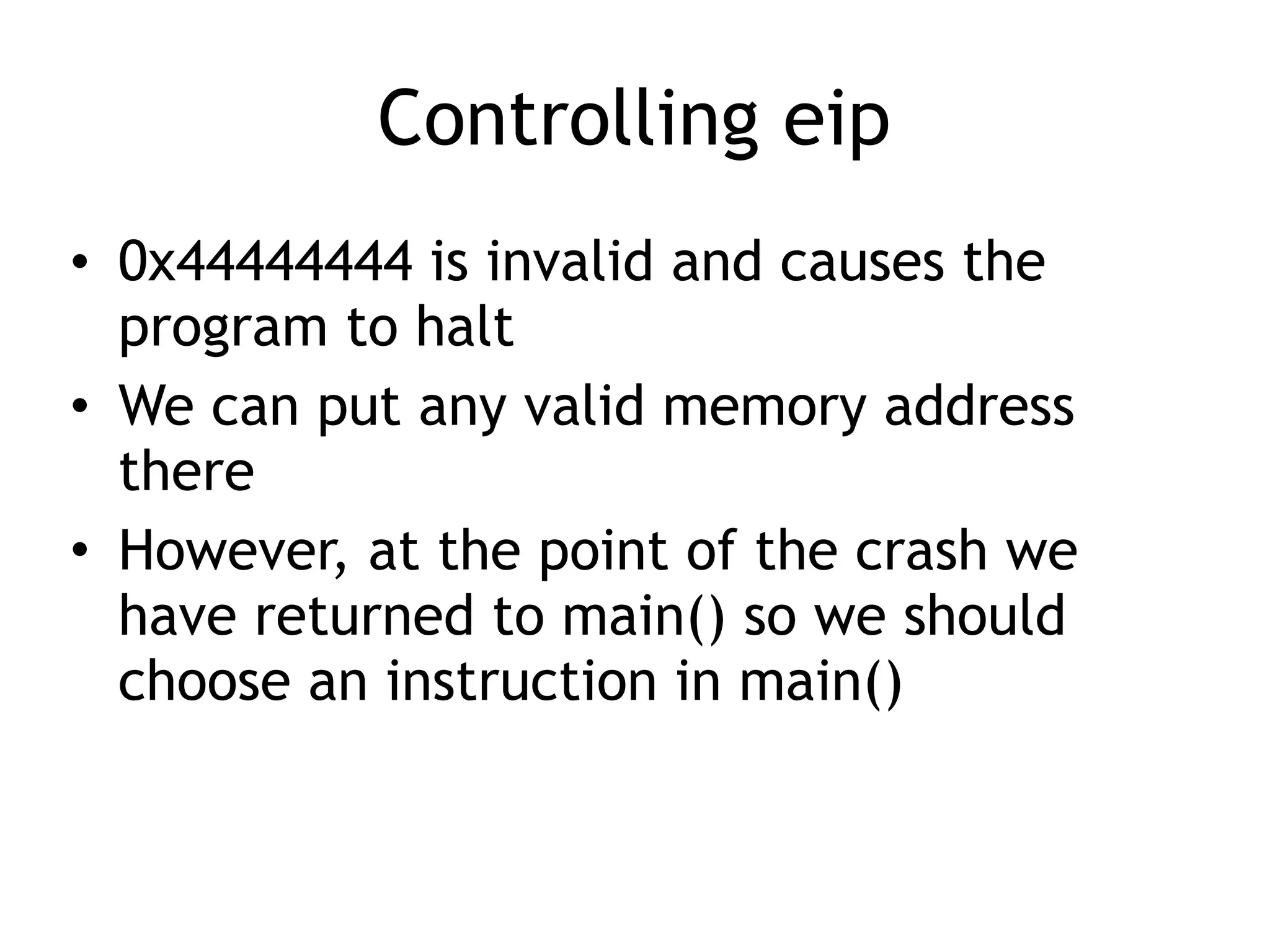 Controlling eip
• 0x44444444 is invalid and causes the
program to halt
• We can put any valid memory address
there
• However, at the point of the crash we
have returned to main() so we should
choose an instruction in main()
 