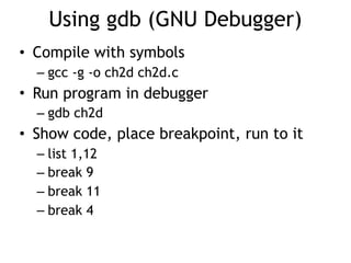 Using gdb (GNU Debugger)
• Compile with symbols
– gcc -g -o ch2d ch2d.c
• Run program in debugger
– gdb ch2d
• Show code, place breakpoint, run to it
– list 1,12
– break 9
– break 11
– break 4
 