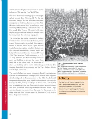 IndiaandtheContemporaryWorld
34
Activity
The year is 1916. You are a general in the
Tsar’s army on the eastern front. You are
writing a report for the government in
Moscow. In your report suggest what you
think the government should do to improve
the situation.
Fig.7 – Russian soldiers during the First
World War.
The Imperial Russian army came to be known
as the ‘Russian steam roller’. It was the
largest armed force in the world. When this
army shifted its loyalty and began supporting
the revolutionaries, Tsarist power collapsed.
and the war was fought outside Europe as well as
in Europe. This was the First World War.
In Russia, the war was initially popular and people
rallied around Tsar Nicholas II. As the war
continued, though, the Tsar refused to consult the
main parties in the Duma. Support wore thin. Anti-
German sentiments ran high, as can be seen in the
renaming of St Petersburg – a German name – as
Petrograd. The Tsarina Alexandra’s German
origins and poor advisers, especially a monk called
Rasputin, made the autocracy unpopular.
The First World War on the ‘eastern front’ differed
from that on the ‘western front’. In the west, armies
fought from trenches stretched along eastern
France. In the east, armies moved a good deal and
fought battles leaving large casualties. Defeats were
shocking and demoralising. Russia’s armies lost
badly in Germany and Austria between 1914 and
1916. There were over 7 million casualties by 1917.
As they retreated, the Russian army destroyed
crops and buildings to prevent the enemy from
being able to live off the land. The destruction of
crops and buildings led to over 3 million refugees in Russia. The
situation discredited the government and the Tsar. Soldiers did not
wish to fight such a war.
The war also had a severe impact on industry. Russia’s own industries
were few in number and the country was cut off from other suppliers
of industrial goods by German control of the Baltic Sea. Industrial
equipment disintegrated more rapidly in Russia than elsewhere in
Europe. By 1916, railway lines began to break down. Able-bodied
men were called up to the war. As a result, there were labour shortages
and small workshops producing essentials were shut down. Large
supplies of grain were sent to feed the army. For the people in the
cities, bread and flour became scarce. By the winter of 1916, riots at
bread shops were common.
 