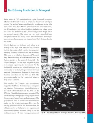SocialisminEuropeandtheRussianRevolution
35
In the winter of 1917, conditions in the capital, Petrograd, were grim.
The layout of the city seemed to emphasise the divisions among its
people. The workers’ quarters and factories were located on the right
bank of the River Neva. On the left bank were the fashionable areas,
the Winter Palace, and official buildings, including the palace where
the Duma met. In February 1917, food shortages were deeply felt in
the workers’ quarters. The winter was very cold – there had been
exceptional frost and heavy snow. Parliamentarians wishing to
preserveelectedgovernment,wereopposedtotheTsar’s desiretodissolve
the Duma.
On 22 February, a lockout took place at a
factory on the right bank. The next day, workers
in fifty factories called a strike in sympathy.
In many factories, women led the way to strikes.
This came to be called the International Women’s
Day. Demonstrating workers crossed from the
factory quarters to the centre of the capital – the
Nevskii Prospekt. At this stage, no political party
was actively organising the movement. As the
fashionable quarters and official buildings were
surrounded by workers, the government imposed
a curfew. Demonstrators dispersed by the evening,
but they came back on the 24th and 25th. The
government called out the cavalry and police to
keep an eye on them.
On Sunday, 25 February, the government
suspended the Duma. Politicians spoke out against
the measure. Demonstrators returned in force to
the streets of the left bank on the 26th. On the
27th, the Police Headquarters were ransacked. The
streets thronged with people raising slogans about
bread, wages, better hours and democracy. The
government tried to control the situation and
called out the cavalry once again. However, the
cavalry refused to fire on the demonstrators. An
officer was shot at the barracks of a regiment and
three other regiments mutinied, voting to join the
striking workers. By that evening, soldiers and
3 The February Revolution in Petrograd
Fig.8 – The Petrograd Soviet meeting in the Duma, February 1917.
 