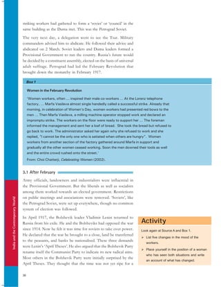 IndiaandtheContemporaryWorld
36
Box 1
Activity
striking workers had gathered to form a ‘soviet’ or ‘council’ in the
same building as the Duma met. This was the Petrograd Soviet.
The very next day, a delegation went to see the Tsar. Military
commanders advised him to abdicate. He followed their advice and
abdicated on 2 March. Soviet leaders and Duma leaders formed a
Provisional Government to run the country. Russia’s future would
be decided by a constituent assembly, elected on the basis of universal
adult suffrage. Petrograd had led the February Revolution that
brought down the monarchy in February 1917.
Women in the February Revolution
‘Women workers, often ... inspired their male co-workers … At the Lorenz telephone
factory, … Marfa Vasileva almost single handedly called a successful strike. Already that
morning, in celebration of Women’s Day, women workers had presented red bows to the
men … Then Marfa Vasileva, a milling machine operator stopped work and declared an
impromptu strike. The workers on the floor were ready to support her … The foreman
informed the management and sent her a loaf of bread. She took the bread but refused to
go back to work. The administrator asked her again why she refused to work and she
replied, “I cannot be the only one who is satiated when others are hungry”. Women
workers from another section of the factory gathered around Marfa in support and
gradually all the other women ceased working. Soon the men downed their tools as well
and the entire crowd rushed onto the street.’
From: Choi Chatterji, Celebrating Women (2002).
3.1 After February
Army officials, landowners and industrialists were influential in
the Provisional Government. But the liberals as well as socialists
among them worked towards an elected government. Restrictions
on public meetings and associations were removed. ‘Soviets’, like
the Petrograd Soviet, were set up everywhere, though no common
system of election was followed.
In April 1917, the Bolshevik leader Vladimir Lenin returned to
Russia from his exile. He and the Bolsheviks had opposed the war
since 1914. Now he felt it was time for soviets to take over power.
He declared that the war be brought to a close, land be transferred
to the peasants, and banks be nationalised. These three demands
were Lenin’s ‘April Theses’. He also argued that the Bolshevik Party
rename itself the Communist Party to indicate its new radical aims.
Most others in the Bolshevik Party were initially surprised by the
April Theses. They thought that the time was not yet ripe for a
Look again at Source A and Box 1.
List five changes in the mood of the
workers.
Place yourself in the position of a woman
who has seen both situations and write
an account of what has changed.
 