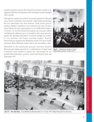 SocialisminEuropeandtheRussianRevolution
37
socialist revolution and the Provisional Government needed to be
supported. But the developments of the subsequent months changed
their attitude.
Through the summer the workers’ movement spread. In industrial
areas, factory committees were formed which began questioning
the way industrialists ran their factories. Trade unions grew in
number. Soldiers’ committees were formed in the army. In June,
about 500 Soviets sent representatives to an All Russian Congress
of Soviets. As the Provisional Government saw its power reduce
and Bolshevik influence grow, it decided to take stern measures
against the spreading discontent. It resisted attempts by workers
to run factories and began arresting leaders. Popular
demonstrations staged by the Bolsheviks in July 1917 were sternly
repressed. Many Bolshevik leaders had to go into hiding or flee.
Meanwhile in the countryside, peasants and their Socialist
Revolutionary leaders pressed for a redistribution of land. Land
committees were formed to handle this. Encouraged by the
Socialist Revolutionaries, peasants seized land between July and
September 1917.
Fig.9 – A Bolshevik image of Lenin
addressing workers in April 1917.
Fig.10 – The July Days. A pro-Bolshevik demonstration on 17 July 1917 being fired upon by the army.
 