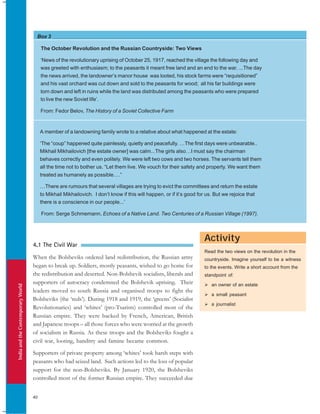 IndiaandtheContemporaryWorld
40
Box 3
Activity
The October Revolution and the Russian Countryside: Two Views
‘News of the revolutionary uprising of October 25, 1917, reached the village the following day and
was greeted with enthusiasm; to the peasants it meant free land and an end to the war. ...The day
the news arrived, the landowner’s manor house was looted, his stock farms were “requisitioned”
and his vast orchard was cut down and sold to the peasants for wood; all his far buildings were
torn down and left in ruins while the land was distributed among the peasants who were prepared
to live the new Soviet life’.
From: Fedor Belov, The History of a Soviet Collective Farm
A member of a landowning family wrote to a relative about what happened at the estate:
‘The “coup” happened quite painlessly, quietly and peacefully. …The first days were unbearable..
Mikhail Mikhailovich [the estate owner] was calm...The girls also…I must say the chairman
behaves correctly and even politely. We were left two cows and two horses. The servants tell them
all the time not to bother us. “Let them live. We vouch for their safety and property. We want them
treated as humanely as possible….”
…There are rumours that several villages are trying to evict the committees and return the estate
to Mikhail Mikhailovich. I don’t know if this will happen, or if it’s good for us. But we rejoice that
there is a conscience in our people...’
From: Serge Schmemann, Echoes of a Native Land. Two Centuries of a Russian Village (1997).
4.1 The Civil War
When the Bolsheviks ordered land redistribution, the Russian army
began to break up. Soldiers, mostly peasants, wished to go home for
the redistribution and deserted. Non-Bolshevik socialists, liberals and
supporters of autocracy condemned the Bolshevik uprising. Their
leaders moved to south Russia and organised troops to fight the
Bolsheviks (the ‘reds’). During 1918 and 1919, the ‘greens’ (Socialist
Revolutionaries) and ‘whites’ (pro-Tsarists) controlled most of the
Russian empire. They were backed by French, American, British
and Japanese troops – all those forces who were worried at the growth
of socialism in Russia. As these troops and the Bolsheviks fought a
civil war, looting, banditry and famine became common.
Supporters of private property among ‘whites’ took harsh steps with
peasants who had seized land. Such actions led to the loss of popular
support for the non-Bolsheviks. By January 1920, the Bolsheviks
controlled most of the former Russian empire. They succeeded due
Read the two views on the revolution in the
countryside. Imagine yourself to be a witness
to the events. Write a short account from the
standpoint of:
an owner of an estate
a small peasant
a journalist
 