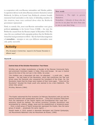 SocialisminEuropeandtheRussianRevolution
41
Activity
Source B
to cooperation with non-Russian nationalities and Muslim jadidists.
Cooperation did not work where Russian colonists themselves turned
Bolshevik. In Khiva, in Central Asia, Bolshevik colonists brutally
massacred local nationalists in the name of defending socialism. In
this situation, many were confused about what the Bolshevik
government represented.
Partly to remedy this, most non-Russian nationalities were given
political autonomy in the Soviet Union (USSR) – the state the
Bolsheviks created from the Russian empire in December 1922. But
since this was combined with unpopular policies that the Bolsheviks
forced the local government to follow – like the harsh discouragement
of nomadism – attempts to win over different nationalities were
only partly successful.
Central Asia of the October Revolution: Two Views
M.N.Roy was an Indian revolutionary, a founder of the Mexican Communist Party
and prominent Comintern leader in India, China and Europe. He was in Central
Asia at the time of the civil war in the 1920s. He wrote:
‘The chieftain was a benevolent old man; his attendant … a youth who … spoke
Russian … He had heard of the Revolution, which had overthrown the Tsar and
driven away the Generals who conquered the homeland of the Kirgiz. So, the
Revolution meant that the Kirgiz were masters of their home again. “Long Live the
Revolution” shouted the Kirgiz youth who seemed to be a born Bolshevik. The
whole tribe joined.’
M.N.Roy, Memoirs (1964).
‘The Kirghiz welcomed the first revolution (ie February Revolution) with joy and the
second revolution with consternation and terror … [This] first revolution freed them
from the oppression of the Tsarist regime and strengthened their hope that …
autonomy would be realised. The second revolution (October Revolution) was
accompanied by violence, pillage, taxes and the establishment of dictatorial power
… Once a small group of Tsarist bureaucrats oppressed the Kirghiz. Now the same
group of people … perpetuate the same regime ...’
Kazakh leader in 1919, quoted in Alexander Bennigsen and Chantal Quelquejay,
Les Mouvements Nationaux chez les Musulmans de Russie, (1960).
Why did people in Central Asia respond to the Russian Revolution in
different ways?
New words
Autonomy – The right to govern
themselves
Nomadism – Lifestyle of those who do
not live in one place but move from area
to area to earn their living
Source
 