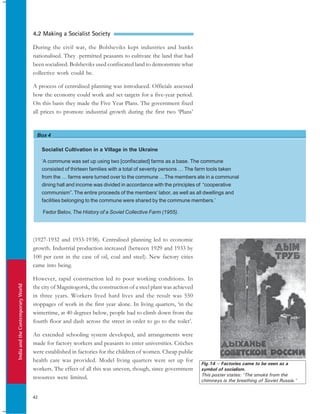IndiaandtheContemporaryWorld
42
Box 4
Socialist Cultivation in a Village in the Ukraine
‘A commune was set up using two [confiscated] farms as a base. The commune
consisted of thirteen families with a total of seventy persons … The farm tools taken
from the … farms were turned over to the commune …The members ate in a communal
dining hall and income was divided in accordance with the principles of “cooperative
communism”. The entire proceeds of the members’ labor, as well as all dwellings and
facilities belonging to the commune were shared by the commune members.’
Fedor Belov, The History of a Soviet Collective Farm (1955).
Fig.14 – Factories came to be seen as a
symbol of socialism.
This poster states: ‘The smoke from the
chimneys is the breathing of Soviet Russia.’
4.2 Making a Socialist Society
During the civil war, the Bolsheviks kept industries and banks
nationalised. They permitted peasants to cultivate the land that had
been socialised. Bolsheviks used confiscated land to demonstrate what
collective work could be.
A process of centralised planning was introduced. Officials assessed
how the economy could work and set targets for a five-year period.
On this basis they made the Five Year Plans. The government fixed
all prices to promote industrial growth during the first two ‘Plans’
(1927-1932 and 1933-1938). Centralised planning led to economic
growth. Industrial production increased (between 1929 and 1933 by
100 per cent in the case of oil, coal and steel). New factory cities
came into being.
However, rapid construction led to poor working conditions. In
the city of Magnitogorsk, the construction of a steel plant was achieved
in three years. Workers lived hard lives and the result was 550
stoppages of work in the first year alone. In living quarters, ‘in the
wintertime, at 40 degrees below, people had to climb down from the
fourth floor and dash across the street in order to go to the toilet’.
An extended schooling system developed, and arrangements were
made for factory workers and peasants to enter universities. Crèches
were established in factories for the children of women. Cheap public
health care was provided. Model living quarters were set up for
workers. The effect of all this was uneven, though, since government
resources were limited.
 