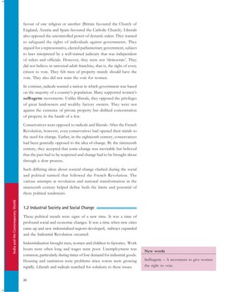 IndiaandtheContemporaryWorld
26
favour of one religion or another (Britain favoured the Church of
England, Austria and Spain favoured the Catholic Church). Liberals
also opposed the uncontrolled power of dynastic rulers. They wanted
to safeguard the rights of individuals against governments. They
argued for a representative, elected parliamentary government, subject
to laws interpreted by a well-trained judiciary that was independent
of rulers and officials. However, they were not ‘democrats’. They
did not believe in universal adult franchise, that is, the right of every
citizen to vote. They felt men of property mainly should have the
vote. They also did not want the vote for women.
In contrast, radicals wanted a nation in which government was based
on the majority of a country’s population. Many supported women’s
suffragette movements. Unlike liberals, they opposed the privileges
of great landowners and wealthy factory owners. They were not
against the existence of private property but disliked concentration
of property in the hands of a few.
Conservatives were opposed to radicals and liberals. After the French
Revolution, however, even conservatives had opened their minds to
the need for change. Earlier, in the eighteenth century, conservatives
had been generally opposed to the idea of change. By the nineteenth
century, they accepted that some change was inevitable but believed
that the past had to be respected and change had to be brought about
through a slow process.
Such differing ideas about societal change clashed during the social
and political turmoil that followed the French Revolution. The
various attempts at revolution and national transformation in the
nineteenth century helped define both the limits and potential of
these political tendencies.
1.2 Industrial Society and Social Change
These political trends were signs of a new time. It was a time of
profound social and economic changes. It was a time when new cities
came up and new industrialised regions developed, railways expanded
and the Industrial Revolution occurred.
Industrialisation brought men, women and children to factories. Work
hours were often long and wages were poor. Unemployment was
common, particularly during times of low demand for industrial goods.
Housing and sanitation were problems since towns were growing
rapidly. Liberals and radicals searched for solutions to these issues.
New words
Suffragette – A movement to give women
the right to vote.
 