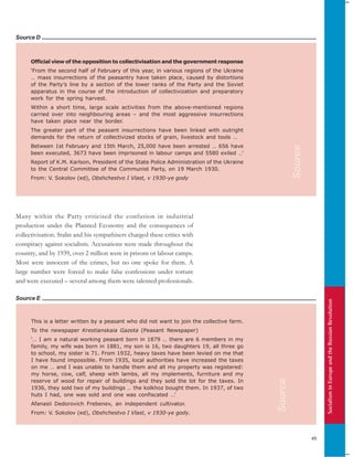 SocialisminEuropeandtheRussianRevolution
45
Source E
Official view of the opposition to collectivisation and the government response
‘From the second half of February of this year, in various regions of the Ukraine
… mass insurrections of the peasantry have taken place, caused by distortions
of the Party’s line by a section of the lower ranks of the Party and the Soviet
apparatus in the course of the introduction of collectivization and preparatory
work for the spring harvest.
Within a short time, large scale activities from the above-mentioned regions
carried over into neighbouring areas – and the most aggressive insurrections
have taken place near the border.
The greater part of the peasant insurrections have been linked with outright
demands for the return of collectivized stocks of grain, livestock and tools …
Between 1st February and 15th March, 25,000 have been arrested … 656 have
been executed, 3673 have been imprisoned in labour camps and 5580 exiled …’
Report of K.M. Karlson, President of the State Police Administration of the Ukraine
to the Central Committee of the Communist Party, on 19 March 1930.
From: V. Sokolov (ed), Obshchestvo I Vlast, v 1930-ye gody
Source D
This is a letter written by a peasant who did not want to join the collective farm.
To the newspaper Krestianskaia Gazeta (Peasant Newspaper)
‘… I am a natural working peasant born in 1879 … there are 6 members in my
family, my wife was born in 1881, my son is 16, two daughters 19, all three go
to school, my sister is 71. From 1932, heavy taxes have been levied on me that
I have found impossible. From 1935, local authorities have increased the taxes
on me … and I was unable to handle them and all my property was registered:
my horse, cow, calf, sheep with lambs, all my implements, furniture and my
reserve of wood for repair of buildings and they sold the lot for the taxes. In
1936, they sold two of my buildings … the kolkhoz bought them. In 1937, of two
huts I had, one was sold and one was confiscated …’
Afanasii Dedorovich Frebenev, an independent cultivator.
From: V. Sokolov (ed), Obshchestvo I Vlast, v 1930-ye gody.
Many within the Party criticised the confusion in industrial
production under the Planned Economy and the consequences of
collectivisation. Stalin and his sympathisers charged these critics with
conspiracy against socialism. Accusations were made throughout the
country, and by 1939, over 2 million were in prisons or labour camps.
Most were innocent of the crimes, but no one spoke for them. A
large number were forced to make false confessions under torture
and were executed – several among them were talented professionals.
Source
Source
 