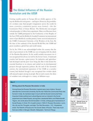 IndiaandtheContemporaryWorld
46
Box 5
Existing socialist parties in Europe did not wholly approve of the
way the Bolsheviks took power – and kept it. However, the possibility
of a workers state fired people’s imagination across the world. In
many countries, communist parties were formed – like the
Communist Party of Great Britain. The Bolsheviks encouraged
colonial peoples to follow their experiment. Many non-Russians from
outside the USSR participated in the Conference of the Peoples of
the East (1920) and the Bolshevik-founded Comintern (an international
union of pro-Bolshevik socialist parties). Some received education in
the USSR’s Communist University of the Workers of the East. By
the time of the outbreak of the Second World War, the USSR had
given socialism a global face and world stature.
Yet by the 1950s it was acknowledged within the country that the
style of government in the USSR was not in keeping with the ideals
of the Russian Revolution. In the world socialist movement too it
was recognised that all was not well in the Soviet Union. A backward
country had become a great power. Its industries and agriculture
had developed and the poor were being fed. But it had denied the
essential freedoms to its citizens and carried out its developmental
projects through repressive policies. By the end of the twentieth
century, the international reputation of the USSR as a socialist
country had declined though it was recognised that socialist ideals
still enjoyed respect among its people. But in each country the ideas
of socialism were rethought in a variety of different ways.
5 The Global Influence of the Russian
Revolution and the USSR
Writing about the Russian Revolution in India
Among those the Russian Revolution inspired were many Indians. Several
attended the Communist University. By the mid-1920s the Communist Party was
formed in India. Its members kept in touch with the Soviet Communist Party.
Important Indian political and cultural figures took an interest in the Soviet
experiment and visited Russia, among them Jawaharlal Nehru and Rabindranath
Tagore, who wrote about Soviet Socialism. In India, writings gave impressions of
Soviet Russia. In Hindi, R.S. Avasthi wrote in 1920-21 Russian Revolution, Lenin,
His Life and His Thoughts, and later The Red Revolution . S.D. Vidyalankar
wrote The Rebirth of Russia and The Soviet State of Russia. There was much
that was written in Bengali, Marathi, Malayalam, Tamil and Telugu.
Fig.20 – Special Issue on
Lenin of the Indo-Soviet
Journal.
Indian communists
mobilised support for the
USSR during the Second
World War.
 