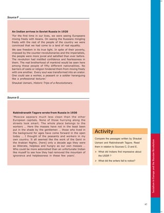 SocialisminEuropeandtheRussianRevolution
47
Source G
Source F
An Indian arrives in Soviet Russia in 1920
‘For the first time in our lives, we were seeing Europeans
mixing freely with Asians. On seeing the Russians mingling
freely with the rest of the people of the country we were
convinced that we had come to a land of real equality.
We saw freedom in its true light. In spite of their poverty,
imposed by the counter-revolutionaries and the imperialists,
the people were more jovial and satisfied than ever before.
The revolution had instilled confidence and fearlessness in
them. The real brotherhood of mankind would be seen here
among these people of fifty different nationalities. No
barriers of caste or religion hindered them from mixing freely
with one another. Every soul was transformed into an orator.
One could see a worker, a peasant or a soldier haranguing
like a professional lecturer.’
Shaukat Usmani, Historic Trips of a Revolutionary.
Rabindranath Tagore wrote from Russia in 1930
‘Moscow appears much less clean than the other
European capitals. None of those hurrying along the
streets look smart. The whole place belongs to the
workers … Here the masses have not in the least been
put in the shade by the gentlemen … those who lived in
the background for ages have come forward in the open
today … I thought of the peasants and workers in my
own country. It all seemed like the work of the Genii in
the Arabian Nights. [here] only a decade ago they were
as illiterate, helpless and hungry as our own masses …
Who could be more astonished than an unfortunate Indian
like myself to see how they had removed the mountain of
ignorance and helplessness in these few years’.
Activity
Compare the passages written by Shaukat
Usmani and Rabindranath Tagore. Read
them in relation to Sources C, D and E.
What did Indians find impressive about
the USSR ?
What did the writers fail to notice?
 
