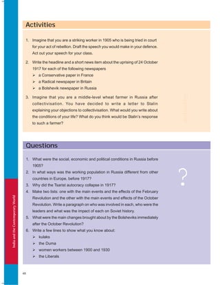 IndiaandtheContemporaryWorld
48
Questions
?
1. What were the social, economic and political conditions in Russia before
1905?
2. In what ways was the working population in Russia different from other
countries in Europe, before 1917?
3. Why did the Tsarist autocracy collapse in 1917?
4. Make two lists: one with the main events and the effects of the February
Revolution and the other with the main events and effects of the October
Revolution. Write a paragraph on who was involved in each, who were the
leaders and what was the impact of each on Soviet history.
5. What were the main changes brought about by the Bolsheviks immediately
after the October Revolution?
6. Write a few lines to show what you know about:
kulaks
the Duma
women workers between 1900 and 1930
the Liberals
Activities
1. Imagine that you are a striking worker in 1905 who is being tried in court
for your act of rebellion. Draft the speech you would make in your defence.
Act out your speech for your class.
2. Write the headline and a short news item about the uprising of 24 October
1917 for each of the following newspapers
a Conservative paper in France
a Radical newspaper in Britain
a Bolshevik newspaper in Russia
3. Imagine that you are a middle-level wheat farmer in Russia after
collectivisation. You have decided to write a letter to Stalin
explaining your objections to collectivisation. What would you write about
the conditions of your life? What do you think would be Stalin’s response
to such a farmer?
Activities
 