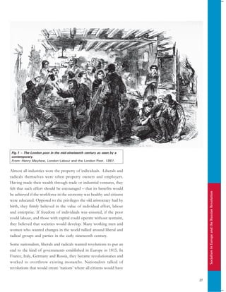 SocialisminEuropeandtheRussianRevolution
27
Almost all industries were the property of individuals. Liberals and
radicals themselves were often property owners and employers.
Having made their wealth through trade or industrial ventures, they
felt that such effort should be encouraged – that its benefits would
be achieved if the workforce in the economy was healthy and citizens
were educated. Opposed to the privileges the old aristocracy had by
birth, they firmly believed in the value of individual effort, labour
and enterprise. If freedom of individuals was ensured, if the poor
could labour, and those with capital could operate without restraint,
they believed that societies would develop. Many working men and
women who wanted changes in the world rallied around liberal and
radical groups and parties in the early nineteenth century.
Some nationalists, liberals and radicals wanted revolutions to put an
end to the kind of governments established in Europe in 1815. In
France, Italy, Germany and Russia, they became revolutionaries and
worked to overthrow existing monarchs. Nationalists talked of
revolutions that would create ‘nations’ where all citizens would have
Fig.1 – The London poor in the mid-nineteenth century as seen by a
contemporary.
From: Henry Mayhew, London Labour and the London Poor, 1861.
 