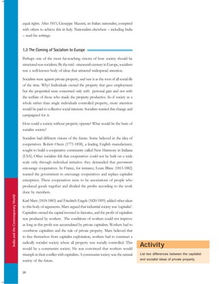 IndiaandtheContemporaryWorld
28
Activity
equal rights. After 1815, Giuseppe Mazzini, an Italian nationalist, conspired
with others to achieve this in Italy. Nationalists elsewhere – including India
– read his writings.
1.3 The Coming of Socialism to Europe
Perhaps one of the most far-reaching visions of how society should be
structuredwassocialism.Bythemid-nineteenthcenturyinEurope,socialism
was a well-known body of ideas that attracted widespread attention.
Socialists were against private property, and saw it as the root of all social ills
of the time. Why? Individuals owned the property that gave employment
but the propertied were concerned only with personal gain and not with
the welfare of those who made the property productive. So if society as a
whole rather than single individuals controlled property, more attention
would be paid to collective social interests. Socialists wanted this change and
campaigned for it.
How could a society without property operate? What would be the basis of
socialist society?
Socialists had different visions of the future. Some believed in the idea of
cooperatives. Robert Owen (1771-1858), a leading English manufacturer,
sought to build a cooperative community called New Harmony in Indiana
(USA). Other socialists felt that cooperatives could not be built on a wide
scale only through individual initiative: they demanded that governments
encourage cooperatives. In France, for instance, Louis Blanc (1813-1882)
wanted the government to encourage cooperatives and replace capitalist
enterprises. These cooperatives were to be associations of people who
produced goods together and divided the profits according to the work
done by members.
Karl Marx (1818-1883) and Friedrich Engels (1820-1895) added other ideas
to this body of arguments. Marx argued that industrial society was ‘capitalist’.
Capitalists owned the capital invested in factories, and the profit of capitalists
was produced by workers. The conditions of workers could not improve
as long as this profit was accumulated by private capitalists. Workers had to
overthrow capitalism and the rule of private property. Marx believed that
to free themselves from capitalist exploitation, workers had to construct a
radically socialist society where all property was socially controlled. This
would be a communist society. He was convinced that workers would
triumph in their conflict with capitalists. A communist society was the natural
society of the future.
List two differences between the capitalist
and socialist ideas of private property.
 