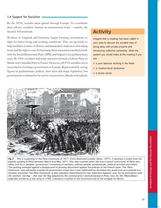 SocialisminEuropeandtheRussianRevolution
29
Activity
1.4 Support for Socialism
By the 1870s, socialist ideas spread through Europe. To coordinate
their efforts, socialists formed an international body – namely, the
Second International.
Workers in England and Germany began forming associations to
fight for better living and working conditions. They set up funds to
help members in times of distress and demanded a reduction of working
hoursandtherighttovote. InGermany,theseassociationsworkedclosely
with the Social Democratic Party (SPD) and helped it win parliamentary
seats. By 1905, socialists and trade unionists formed a Labour Party in
Britain and a Socialist Party in France. However, till 1914, socialists never
succeeded in forming a government in Europe. Represented by strong
figures in parliamentary politics, their ideas did shape legislation, but
governments continued to be run by conservatives, liberals and radicals.
Imagine that a meeting has been called in
your area to discuss the socialist idea of
doing away with private property and
introducing collective ownership. Write the
speech you would make at the meeting if you
are:
a poor labourer working in the fields
a medium-level landowner
a house owner
Fig.2 – This is a painting of the Paris Commune of 1871 (From Illustrated London News, 1871). It portrays a scene from the
popular uprising in Paris between March and May 1871. This was a period when the town council (commune) of Paris was
taken over by a ‘peoples’ government’ consisting of workers, ordinary people, professionals, political activists and others.
The uprising emerged against a background of growing discontent against the policies of the French state. The ‘Paris
Commune’ was ultimately crushed by government troops but it was celebrated by Socialists the world over as a prelude to a
socialist revolution.The Paris Commune is also popularly remembered for two important legacies: one, for its association with
the workers’ red flag – that was the flag adopted by the communards ( revolutionaries) in Paris; two, for the ‘Marseillaise’,
originally written as a war song in 1792, it became a symbol of the Commune and of the struggle for liberty.
 