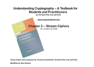 Understanding Cryptography – A Textbook for
Students and Practitioners
by Christof Paar and JanPelzl
www.crypto-textbook.com
Chapter 2 – Stream Ciphers
ver. October 29, 2009
These slides were prepared by Thomas Eisenbarth, Christof Paar and JanPelzl
Modified by Sam Bowne
 