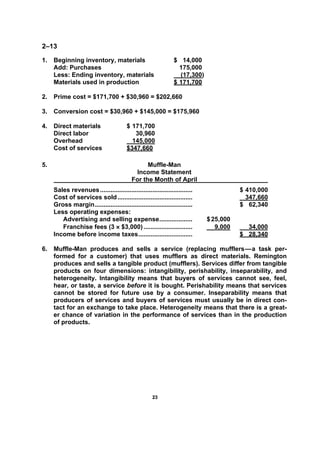 2233
2–13
1. Beginning inventory, materials $ 14,000
Add: Purchases 175,000
Less: Ending inventory, materials (17,300)
Materials used in production $ 171,700
2. Prime cost = $171,700 + $30,960 = $202,660
3. Conversion cost = $30,960 + $145,000 = $175,960
4. Direct materials $ 171,700
Direct labor 30,960
Overhead 145,000
Cost of services $347,660
5. Muffle-Man
Income Statement
For the Month of April
Sales revenues..................................................... $ 410,000
Cost of services sold........................................... 347,660
Gross margin........................................................ $ 62,340
Less operating expenses:
Advertising and selling expense................... $25,000
Franchise fees (3 × $3,000) ............................ 9,000 34,000
Income before income taxes............................... $ 28,340
6. Muffle-Man produces and sells a service (replacing mufflers—a task per-
formed for a customer) that uses mufflers as direct materials. Remington
produces and sells a tangible product (mufflers). Services differ from tangible
products on four dimensions: intangibility, perishability, inseparability, and
heterogeneity. Intangibility means that buyers of services cannot see, feel,
hear, or taste, a service before it is bought. Perishability means that services
cannot be stored for future use by a consumer. Inseparability means that
producers of services and buyers of services must usually be in direct con-
tact for an exchange to take place. Heterogeneity means that there is a great-
er chance of variation in the performance of services than in the production
of products.
 