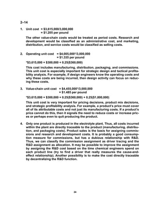 2244
2–14
1. Unit cost = $3,615,000/3,000,000
= $1.205 per pound
The other value-chain costs would be treated as period costs. Research and
development would be classified as an administrative cost, and marketing,
distribution, and service costs would be classified as selling costs.
2. Operating unit cost = $4,005,000*/3,000,000
= $1.335 per pound
*$3,615,000 + $300,000 + 0.25($360,000)
This cost includes manufacturing, distribution, packaging, and commissions.
This unit cost is especially important for strategic design and tactical profita-
bility analysis. For example, if design engineers know the operating costs and
why these costs are being incurred, then design activity can focus on reduc-
ing these costs.
3. Value-chain unit cost = $4,455,000*/3,000,000
= $1.485 per pound
*$3,615,000 + $300,000 + 0.25($360,000) + 0.25($1,800,000)
This unit cost is very important for pricing decisions, product mix decisions,
and strategic profitability analysis. For example, a product’s price must cover
all of its attributable costs and not just its manufacturing costs. If a product’s
price cannot do this, then it signals the need to reduce costs or increase pric-
es or perhaps even to quit producing the product.
4. Only one product is produced in the electrolyte plant. Thus, all costs incurred
within the plant are directly traceable to the product (manufacturing, distribu-
tion, and packaging costs). Product sales is the basis for assigning commis-
sions and research and development costs. It is probably a good consump-
tion measure for commissions, but has a dubious relationship with R&D.
Thus, we can classify the commission assignment as driver tracing and the
R&D assignment as allocation. It may be possible to improve the assignment
by assigning the R&D cost based on the time chemical engineers spend on
each product line (try to find a driver that really measures the cause-and-
effect relationship). Another possibility is to make the cost directly traceable
by decentralizing the R&D function.
 