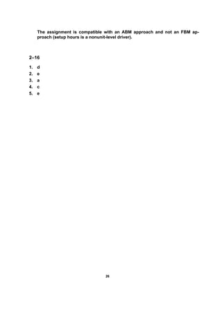 2266
The assignment is compatible with an ABM approach and not an FBM ap-
proach (setup hours is a nonunit-level driver).
2–16
1. d
2. e
3. a
4. c
5. e
 