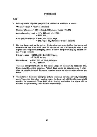 2277
PROBLEMS
2–17
1. Nursing hours required per year: 4 × 24 hours × 364 days* = 34,944
*Note: 364 days = 7 days × 52 weeks
Number of nurses = 34,944 hrs./2,000 hrs. per nurse = 17.472
Annual nursing cost = (17 × $45,000) + $22,500
= $787,500
Cost per patient day = $787,500/10,000 days
= $78.75 per day (for either type of patient)
2. Nursing hours act as the driver. If intensive care uses half of the hours and
normal care the other half, then 50 percent of the $787,500 total cost is as-
signed to each patient category. Thus, the cost per patient day by patient cat-
egory is as follows:
Intensive care = ($787,500 × 0.50)/2,000 days
= $196.88 per day
Normal care = ($787,500 × 0.50)/8,000 days
= $49.22 per day
The cost assignment reflects the actual usage of the nursing resource and,
thus, should be more accurate. Patient days would be accurate only if inten-
sive care patients used the same nursing hours per day as normal care pa-
tients.
3. The salary of the nurse assigned only to intensive care is a directly traceable
cost. To assign the other nursing costs, the hours of additional usage would
need to be measured. Thus, both direct tracing and driver tracing would be
used to assign nursing costs for this new setting.
 