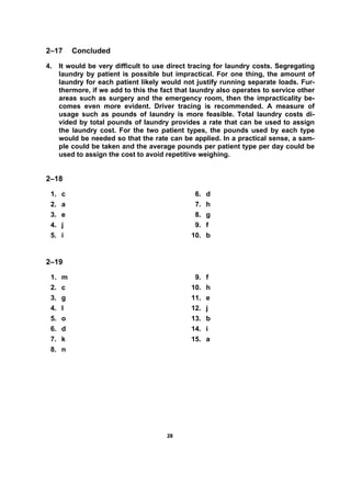 2288
2–17 Concluded
4. It would be very difficult to use direct tracing for laundry costs. Segregating
laundry by patient is possible but impractical. For one thing, the amount of
laundry for each patient likely would not justify running separate loads. Fur-
thermore, if we add to this the fact that laundry also operates to service other
areas such as surgery and the emergency room, then the impracticality be-
comes even more evident. Driver tracing is recommended. A measure of
usage such as pounds of laundry is more feasible. Total laundry costs di-
vided by total pounds of laundry provides a rate that can be used to assign
the laundry cost. For the two patient types, the pounds used by each type
would be needed so that the rate can be applied. In a practical sense, a sam-
ple could be taken and the average pounds per patient type per day could be
used to assign the cost to avoid repetitive weighing.
2–18
1. c
2. a
3. e
4. j
5. i
6. d
7. h
8. g
9. f
10. b
2–19
1. m
2. c
3. g
4. l
5. o
6. d
7. k
8. n
9. f
10. h
11. e
12. j
13. b
14. i
15. a
 