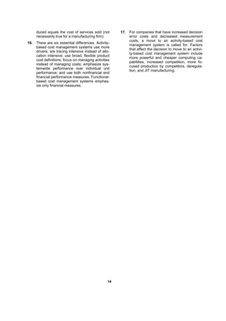 1144
duced equals the cost of services sold (not
necessarily true for a manufacturing firm).
16. There are six essential differences. Activity-
based cost management systems use more
drivers; are tracing intensive instead of allo-
cation intensive; use broad, flexible product
cost definitions; focus on managing activities
instead of managing costs; emphasize sys-
temwide performance over individual unit
performance; and use both nonfinancial and
financial performance measures. Functional-
based cost management systems emphas-
ize only financial measures.
17. For companies that have increased decision
error costs and decreased measurement
costs, a move to an activity-based cost
management system is called for. Factors
that affect the decision to move to an activi-
ty-based cost management system include
more powerful and cheaper computing ca-
pabilities, increased competition, more fo-
cused production by competitors, deregula-
tion, and JIT manufacturing.
 