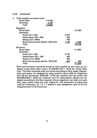 3355
2–23 Continued
3. Total monthly conversion cost:
Direct labor $ 3,500
Overhead 3,190
Total $ 6,690
Magazine:
Direct labor $ 2,500
Overhead:
Power ($1 × 250) $ 250
Depreciation ($2 × 250) 500
Setups (2/3 × $600) 400
Rent and insurance ($4.40 × 250 DLH)* 1,100 2,250
Total $ 4,750
Brochure:
Direct labor $ 1,000
Overhead:
Power ($1 × 100) $ 100
Depreciation ($2 × 100) 200
Setups (1/3 × $600) 200
Rent and insurance ($4.40 × 100 DLH)* 440 940
Total $ 1,940
*Rent and insurance cannot be traced to each product so the costs are as-
signed using direct labor hours: $1,540/350 DLH = $4.40 per direct labor
hour. The other overhead costs are traced according to their usage. Depreci-
ation and power are assigned by using machine hours (250 for magazines
and 100 for brochures): $350/350 = $1.00 per machine hour for power and
$40,000/20,000 = $2.00 per machine hour for depreciation. Setups are as-
signed according to the time required. Since magazines use twice as much
time, they receive twice the cost: Letting X = the proportion of setup time
used for brochures, 2X + X = 1 implies a cost assignment ratio of 2/3 for
magazines and 1/3 for brochures.
 