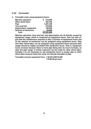 3388
2–24 Concluded
3. Traceable costs using equipment hours:
Machine operators $ 218,000
Other direct labor 265,700
Pipe 1,401,340
Tires and fuel 418,600
Depreciation, equipment 198,000
Salaries of mechanics 50,000
Total $ 2,551,640
Machine operators, tires and fuel, and depreciation are all directly caused by
equipment usage, which is measured by equipment hours. One can also ar-
gue that the maintenance required is also a function of equipment hours and
so the salaries of mechanics can be assigned using equipment hours. Pipe
and other direct labor can be assigned using equipment hours because their
usage should be highly correlated with equipment hours. That is, equipment
hours increase because there is more pipe being laid. As hours increase, so
does the pipe usage. A similar argument can be made for other direct labor.
Actually, it is not necessary to use equipment hours to assign pipe or other
direct labor because these two costs are directly traceable to jobs.
Traceable cost per equipment hour = $2,551,640/18,200
= $140.20 per hour
 