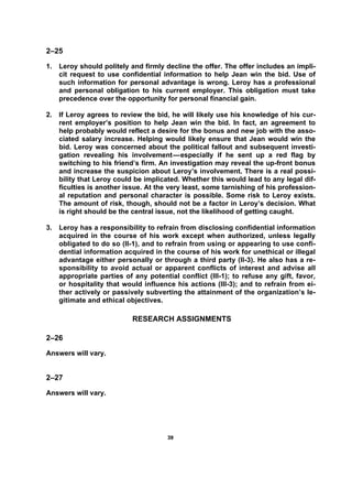 3399
2–25
1. Leroy should politely and firmly decline the offer. The offer includes an impli-
cit request to use confidential information to help Jean win the bid. Use of
such information for personal advantage is wrong. Leroy has a professional
and personal obligation to his current employer. This obligation must take
precedence over the opportunity for personal financial gain.
2. If Leroy agrees to review the bid, he will likely use his knowledge of his cur-
rent employer’s position to help Jean win the bid. In fact, an agreement to
help probably would reflect a desire for the bonus and new job with the asso-
ciated salary increase. Helping would likely ensure that Jean would win the
bid. Leroy was concerned about the political fallout and subsequent investi-
gation revealing his involvement—especially if he sent up a red flag by
switching to his friend’s firm. An investigation may reveal the up-front bonus
and increase the suspicion about Leroy’s involvement. There is a real possi-
bility that Leroy could be implicated. Whether this would lead to any legal dif-
ficulties is another issue. At the very least, some tarnishing of his profession-
al reputation and personal character is possible. Some risk to Leroy exists.
The amount of risk, though, should not be a factor in Leroy’s decision. What
is right should be the central issue, not the likelihood of getting caught.
3. Leroy has a responsibility to refrain from disclosing confidential information
acquired in the course of his work except when authorized, unless legally
obligated to do so (II-1), and to refrain from using or appearing to use confi-
dential information acquired in the course of his work for unethical or illegal
advantage either personally or through a third party (II-3). He also has a re-
sponsibility to avoid actual or apparent conflicts of interest and advise all
appropriate parties of any potential conflict (III-1); to refuse any gift, favor,
or hospitality that would influence his actions (III-3); and to refrain from ei-
ther actively or passively subverting the attainment of the organization’s le-
gitimate and ethical objectives.
RESEARCH ASSIGNMENTS
2–26
Answers will vary.
2–27
Answers will vary.
 