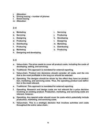 1166
j. Allocation
k. Driving tracing – number of phones
l. Direct tracing
m. Allocation
2–4
a. Marketing
b. Servicing
c. Designing
d. Producing
e. Distributing
f. Producing
g. Marketing
h. Designing and developing
i. Servicing
j. Producing
k. Developing
l. Designing
m. Marketing
n. Distributing
o. Producing
2–5
a. Value-chain. The price needs to cover all product costs, including the costs of
developing, selling, and servicing.
b. Traditional. This approach is mandated for external reporting.
c. Value-chain. Product mix decisions should consider all costs, and the mix
that is the most profitable in the long run should be selected.
d. Operating. The designs should be driven by the effect they have on produc-
tion, marketing, and servicing costs. Thus, the operating product cost defini-
tion is the most relevant.
e. Traditional. This approach is mandated for external reporting.
f. Operating. Research and design costs are not relevant for a price decision
involving an existing product. Production, marketing, and servicing costs are
relevant, however.
g. Operating. Any special order should cover its costs which potentially include
production, marketing, and servicing costs.
h. Value-chain. This is a strategic decision that involves activities and costs
throughout the entire value chain.
 