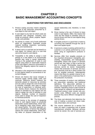 1133
CHAPTER 2
BASIC MANAGEMENT ACCOUNTING CONCEPTS
QUESTIONS FOR WRITING AND DISCUSSION
1. Product costing accuracy means assigning
the cost of the resources consumed by a
cost object to that cost object.
2. A cost object is any item for which costs are
measured and assigned, including such
things as products, plants, projects, depart-
ments, and activities.
3. An activity is a basic unit of work performed
within an organization. Examples include
material handling, inspection, purchasing,
billing, and maintenance.
4. A direct cost is a cost that can be traced to a
cost object. An indirect cost is a cost that
cannot be traced to cost objects.
5. Traceability is the ability to assign a cost
directly to a cost object in an economically
feasible way using a causal relationship.
Tracing is the assignment of costs to cost
objects using either an observable measure
of the cost object’s resource consumption or
factors that allegedly capture the causal re-
lationship.
6. Allocation is the assignment of indirect costs
to cost objects based on convenience or as-
sumed linkages.
7. Drivers are factors that cause changes in
resource usage, activity usage, costs, and
revenues. Resource drivers measure the
demands placed on resources by activities
and are used to assign the cost of resources
to activities. Example: time used to assign
the cost of supervision to individual activi-
ties. Activity drivers measure the demands
placed on activities by cost objects and are
used to assign the cost of activities to cost
objects. Example: number of inspection
hours used to assign the cost of inspection
to individual products.
8. Direct tracing is the process of assigning
costs to cost objects based on physically
observable causal relationships. Driver trac-
ing is assigning costs using drivers, which
are causal factors. The driver approach re-
lies on identification of factors that allegedly
capture the causal relationship. Direct trac-
ing relies on physical observation of the
causal relationship and, therefore, is more
reliable.
9. Driver tracing is the use of drivers to trace
costs to cost objects. Often, this means that
costs are first traced to activities using re-
source drivers and then to cost objects using
activity drivers.
10. A tangible product is a good that is made by
converting raw materials through the use of
labor and capital inputs.
11. A service is a task or activity performed for a
customer or an activity performed by a cus-
tomer using an organization’s products or
facilities.
12. Services differ from tangible products on
four important dimensions: intangibility, peri-
shability, inseparability, and heterogeneity.
Intangibility means that buyers of services
cannot see, feel, taste, or hear a service be-
fore it is bought. Perishability means that
services cannot be stored. Inseparability
means that producers of services and buy-
ers of services must be in direct contact (not
true for tangible products). Heterogeneity
means that there is a greater chance of var-
iation in the performance of services than in
the production of products.
13. Three examples of product cost definitions
are value-chain, operating, and traditional
definitions. The value-chain definition in-
cludes cost assignments for all value-chain
activities. Operating product costs include all
costs except for research and development.
Traditional product costs include only pro-
duction costs. Different costs are needed
because they serve different managerial ob-
jectives.
14. The three cost elements that determine the
cost of making a product are direct mate-
rials, direct labor, and overhead.
15. The income statement for a service firm
does not need a supporting cost of goods
manufactured schedule. Because services
cannot be stored, the cost of services pro-
 