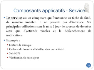 Composants applicatifs - Service
14
 Le service est un composant qui fonctionne en tâche de fond,
de manière invisible. Il ne possède pas d’interface. Ses
principales utilisations sont la mise à jour de sources de données
ainsi que d’activités visibles et le déclenchement de
notifications.
 Exemple :
 Lecture de musique
 Collecte de données affichables dans une activité
 Suivi GPS
 Vérification de mise à jour
 