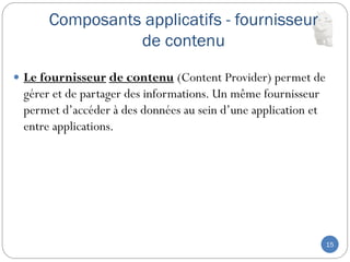 Composants applicatifs - fournisseur
de contenu
15
 Le fournisseur de contenu (Content Provider) permet de
gérer et de partager des informations. Un même fournisseur
permet d’accéder à des données au sein d’une application et
entre applications.
 