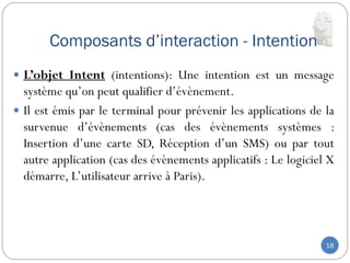 Composants d’interaction - Intention
18
 L’objet Intent (intentions): Une intention est un message
système qu’on peut qualifier d’évènement.
 Il est émis par le terminal pour prévenir les applications de la
survenue d’évènements (cas des évènements systèmes :
Insertion d’une carte SD, Réception d’un SMS) ou par tout
autre application (cas des évènements applicatifs : Le logiciel X
démarre, L’utilisateur arrive à Paris).
 