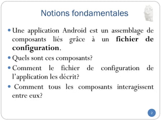 Notions fondamentales
2
 Une application Android est un assemblage de
composants liés grâce à un fichier de
configuration.
 Quels sont ces composants?
 Comment le fichier de configuration de
l’application les décrit?
 Comment tous les composants interagissent
entre eux?
 