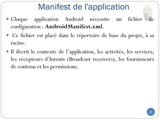 Manifest de l'application
21
 Chaque application Android nécessite un fichier de
configuration : AndroidManifest.xml.
 Ce fichier est placé dans le répertoire de base du projet, à sa
racine.
 Il décrit le contexte de l’application, les activités, les services,
les récepteurs d’Intents (Broadcast receivers), les fournisseurs
de contenu et les permissions.
 