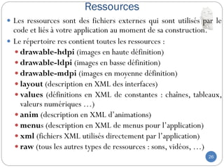 Ressources
26
 Les ressources sont des fichiers externes qui sont utilisés par le
code et liés à votre application au moment de sa construction.
 Le répertoire res contient toutes les ressources :
 drawable-hdpi (images en haute définition)
 drawable-ldpi (images en basse définition)
 drawable-mdpi (images en moyenne définition)
 layout (description en XML des interfaces)
 values (définitions en XML de constantes : chaînes, tableaux,
valeurs numériques …)
 anim (description en XML d’animations)
 menus (description en XML de menus pour l’application)
 xml (fichiers XML utilisés directement par l’application)
 raw (tous les autres types de ressources : sons, vidéos, …)
 