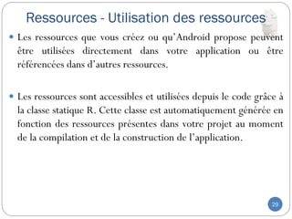 Ressources - Utilisation des ressources
29
 Les ressources que vous créez ou qu’Android propose peuvent
être utilisées directement dans votre application ou être
référencées dans d’autres ressources.
 Les ressources sont accessibles et utilisées depuis le code grâce à
la classe statique R. Cette classe est automatiquement générée en
fonction des ressources présentes dans votre projet au moment
de la compilation et de la construction de l’application.
 