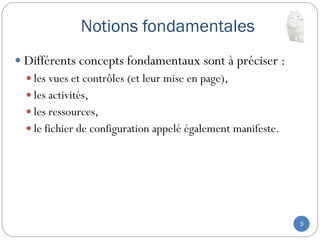 Notions fondamentales
3
 Différents concepts fondamentaux sont à préciser :
 les vues et contrôles (et leur mise en page),
 les activités,
 les ressources,
 le fichier de configuration appelé également manifeste.
 