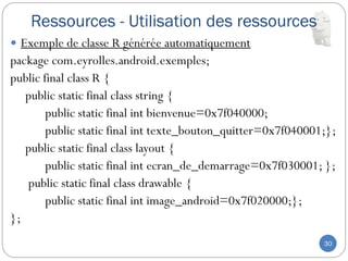 Ressources - Utilisation des ressources
30
 Exemple de classe R générée automatiquement
package com.eyrolles.android.exemples;
public final class R {
public static final class string {
public static final int bienvenue=0x7f040000;
public static final int texte_bouton_quitter=0x7f040001;};
public static final class layout {
public static final int ecran_de_demarrage=0x7f030001; };
public static final class drawable {
public static final int image_android=0x7f020000;};
};
 