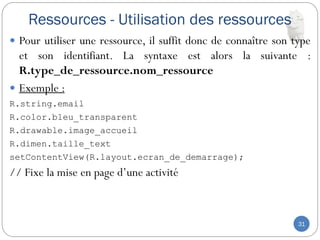 Ressources - Utilisation des ressources
31
 Pour utiliser une ressource, il suffit donc de connaître son type
et son identifiant. La syntaxe est alors la suivante :
R.type_de_ressource.nom_ressource
 Exemple :
R.string.email
R.color.bleu_transparent
R.drawable.image_accueil
R.dimen.taille_text
setContentView(R.layout.ecran_de_demarrage);
// Fixe la mise en page d’une activité
 