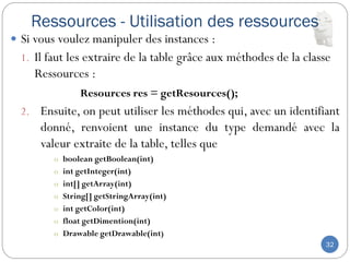 Ressources - Utilisation des ressources
32
 Si vous voulez manipuler des instances :
1. Il faut les extraire de la table grâce aux méthodes de la classe
Ressources :
Resources res = getResources();
2. Ensuite, on peut utiliser les méthodes qui, avec un identifiant
donné, renvoient une instance du type demandé avec la
valeur extraite de la table, telles que
o boolean getBoolean(int)
o int getInteger(int)
o int[] getArray(int)
o String[] getStringArray(int)
o int getColor(int)
o float getDimention(int)
o Drawable getDrawable(int)
 