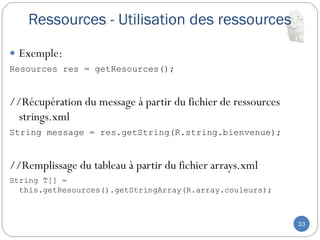 Ressources - Utilisation des ressources
33
 Exemple:
Resources res = getResources();
//Récupération du message à partir du fichier de ressources
strings.xml
String message = res.getString(R.string.bienvenue);
//Remplissage du tableau à partir du fichier arrays.xml
String T[] =
this.getResources().getStringArray(R.array.couleurs);
 