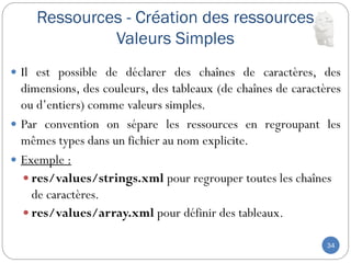 Ressources - Création des ressources
Valeurs Simples
34
 Il est possible de déclarer des chaînes de caractères, des
dimensions, des couleurs, des tableaux (de chaînes de caractères
ou d’entiers) comme valeurs simples.
 Par convention on sépare les ressources en regroupant les
mêmes types dans un fichier au nom explicite.
 Exemple :
 res/values/strings.xml pour regrouper toutes les chaînes
de caractères.
 res/values/array.xml pour définir des tableaux.
 