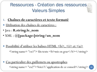 Ressources - Création des ressources
Valeurs Simples
36
1. Chaînes de caractères et texte formaté
 Utilisation des chaînes de caractères :
• Java : R.string.le_nom
• XML : @[package:]string/un_nom
 Possibilité d’utiliser les balises HTML <b>, <i> et <u>
<string name= "ex1"> Un texte <b>mis en gras</b></string>
 Cas particulier des guillemets ou apostrophes
<string name= "ex2">Voici l’application de ce conseil</string>
 