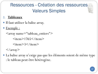 Ressources - Création des ressources
Valeurs Simples
37
2. Tableaux
 Il faut utiliser la balise array.
 Exemple :
<array name="tableau_entiers">
<item>1765</item>
<item>3</item>
</array>
 La balise array n’exige pas que les éléments soient de même type
: le tableau peut être hétérogène.
 