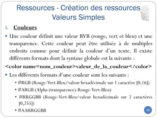 Ressources - Création des ressources
Valeurs Simples
39
3. Couleurs
 Une couleur définit une valeur RVB (rouge, vert et bleu) et une
transparence. Cette couleur peut être utilisée à de multiples
endroits comme pour définir la couleur d’un texte. Il existe
différents formats dont la syntaxe globale est la suivante :
<color name=nom_couleur>valeur_de_la_couleur</color>
 Les différents formats d’une couleur sont les suivants :
• #RGB (Rouge-Vert-Bleu/valeur hexadécimale sur 1 caractère [0,16])
• #ARGB (Alpha (transparence)-Rouge-Vert-Bleu)
• #RRGGBB (Rouge-Vert-Bleu/valeur hexadécimale sur 2 caractères
[0,255])
• #AARRGGBB
 