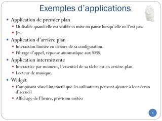 Exemples d’applications
4
 Application de premier plan
 Utilisable quand elle est visible et mise en pause lorsqu’elle ne l’est pas.
 Jeu
 Application d’arrière plan
 Interaction limitée en dehors de sa configuration.
 Filtrage d’appel, réponse automatique aux SMS.
 Application intermittente
 Interactive par moment, l’essentiel de sa tâche est en arrière-plan.
 Lecteur de musique.
 Widget
 Composant visuel interactif que les utilisateurs peuvent ajouter à leur écran
d’accueil
 Affichage de l’heure, prévision météo
 