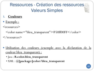 Ressources - Création des ressources
Valeurs Simples
40
3. Couleurs
 Exemple :
<resources>
<color name="bleu_transparent">#50ff00FF</color>
</resources>
 Utilisation des couleurs (exemple avec la déclaration de la
couleur bleu_transparent) :
• Java : R.color.bleu_transparent
• XML : @[package:]color/bleu_transparent
 