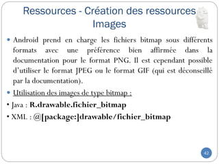 Ressources - Création des ressources
Images
42
 Android prend en charge les fichiers bitmap sous différents
formats avec une préférence bien affirmée dans la
documentation pour le format PNG. Il est cependant possible
d’utiliser le format JPEG ou le format GIF (qui est déconseillé
par la documentation).
 Utilisation des images de type bitmap :
• Java : R.drawable.fichier_bitmap
• XML : @[package:]drawable/fichier_bitmap
 