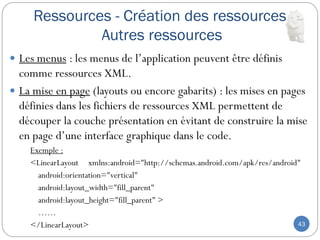Ressources - Création des ressources
Autres ressources
43
 Les menus : les menus de l’application peuvent être définis
comme ressources XML.
 La mise en page (layouts ou encore gabarits) : les mises en pages
définies dans les fichiers de ressources XML permettent de
découper la couche présentation en évitant de construire la mise
en page d’une interface graphique dans le code.
Exemple :
<LinearLayout xmlns:android="http://schemas.android.com/apk/res/android"
android:orientation="vertical"
android:layout_width="fill_parent"
android:layout_height="fill_parent" >
……
</LinearLayout>
 